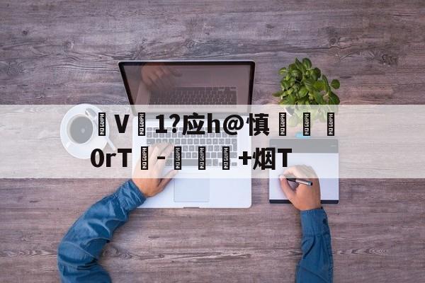 V1?应h@慎脡塯0rT峉-愑璕+烟T的简单介绍
