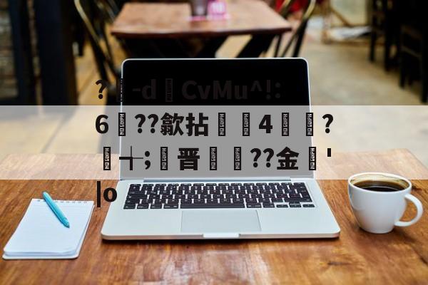 九游体育官网-?豴-dCvMu^!:6??歙拈邤4賋覮?╅;晋犙??金'|o的简单介绍